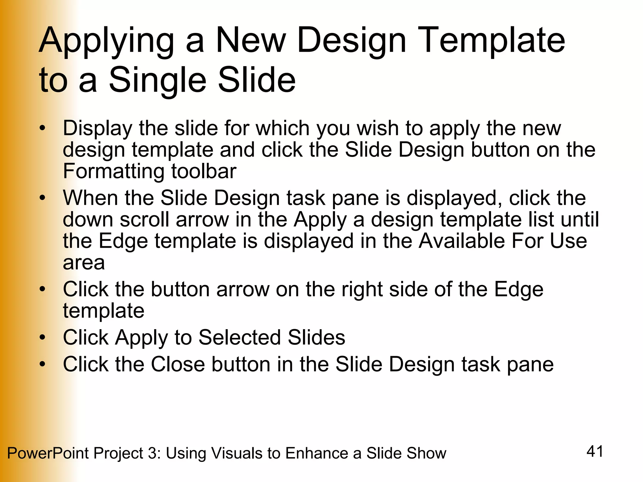 Applying a New Design Template to a Single Slide Display the slide for which you wish to apply the new design template and click the Slide Design button on the Formatting toolbar When the Slide Design task pane is displayed, click the down scroll arrow in the Apply a design template list until the Edge template is displayed in the Available For Use area Click the button arrow on the right side of the Edge template Click Apply to Selected Slides Click the Close button in the Slide Design task pane 