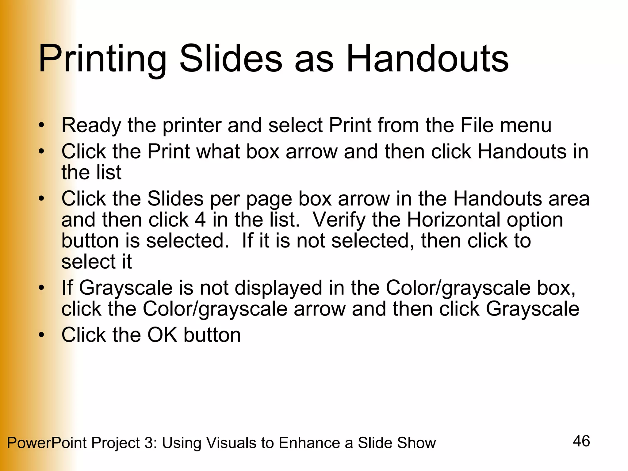 Printing Slides as Handouts Ready the printer and select Print from the File menu Click the Print what box arrow and then click Handouts in the list Click the Slides per page box arrow in the Handouts area and then click 4 in the list.  Verify the Horizontal option button is selected.  If it is not selected, then click to select it If Grayscale is not displayed in the Color/grayscale box, click the Color/grayscale arrow and then click Grayscale Click the OK button 
