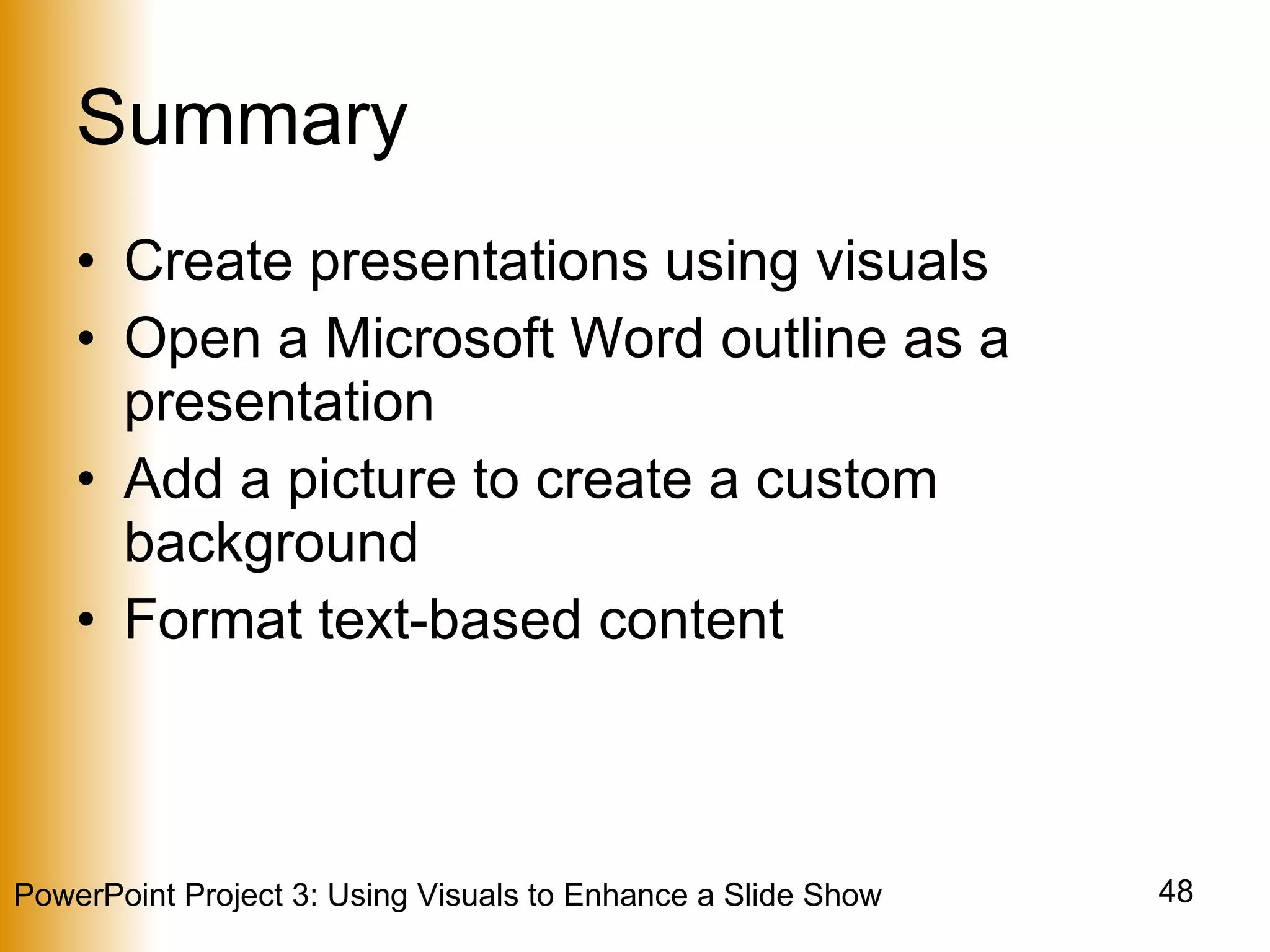 Summary Create presentations using visuals Open a Microsoft Word outline as a presentation Add a picture to create a custom background Format text-based content 
