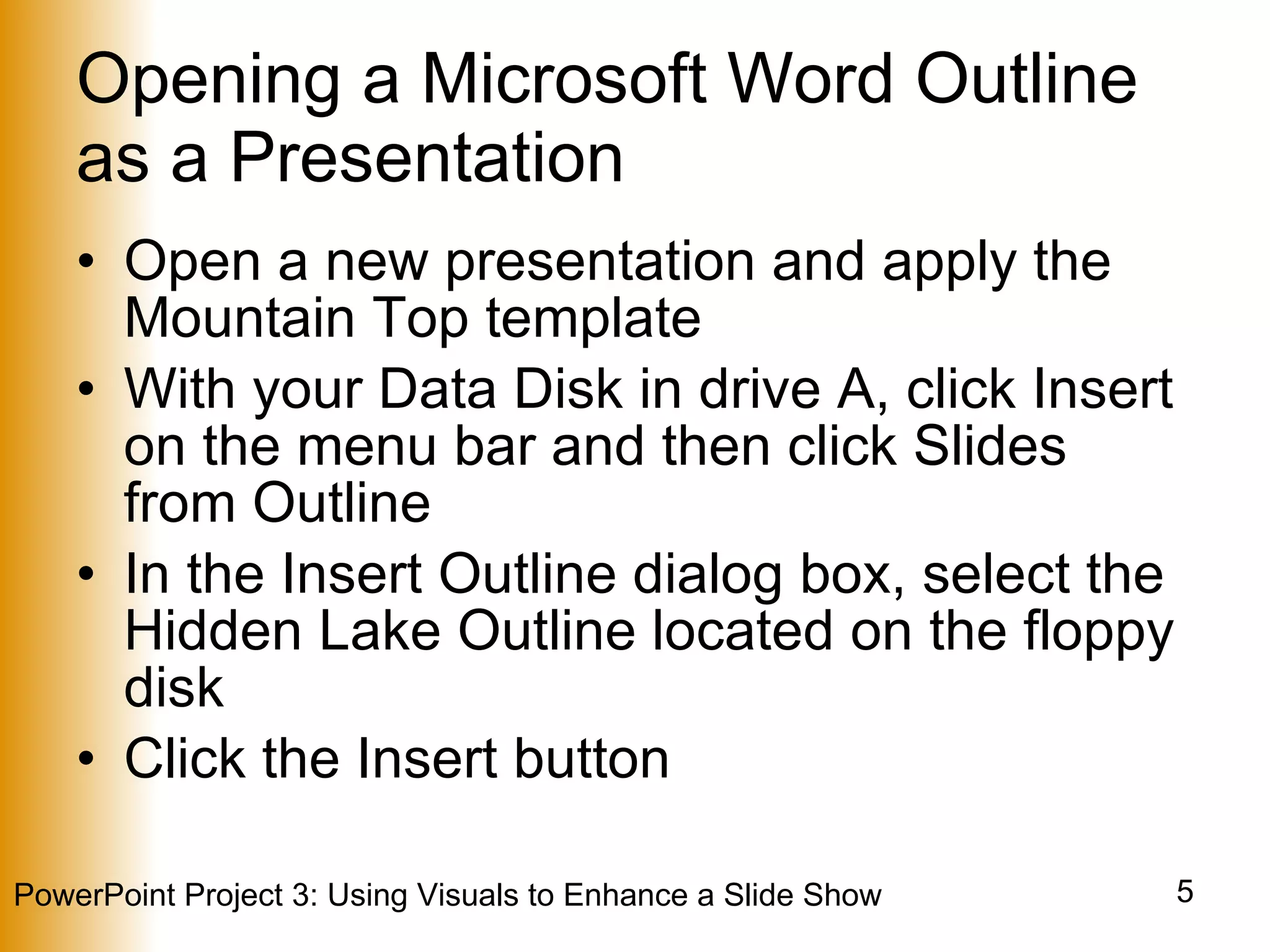Opening a Microsoft Word Outline as a Presentation Open a new presentation and apply the Mountain Top template With your Data Disk in drive A, click Insert on the menu bar and then click Slides from Outline In the Insert Outline dialog box, select the Hidden Lake Outline located on the floppy disk Click the Insert button 