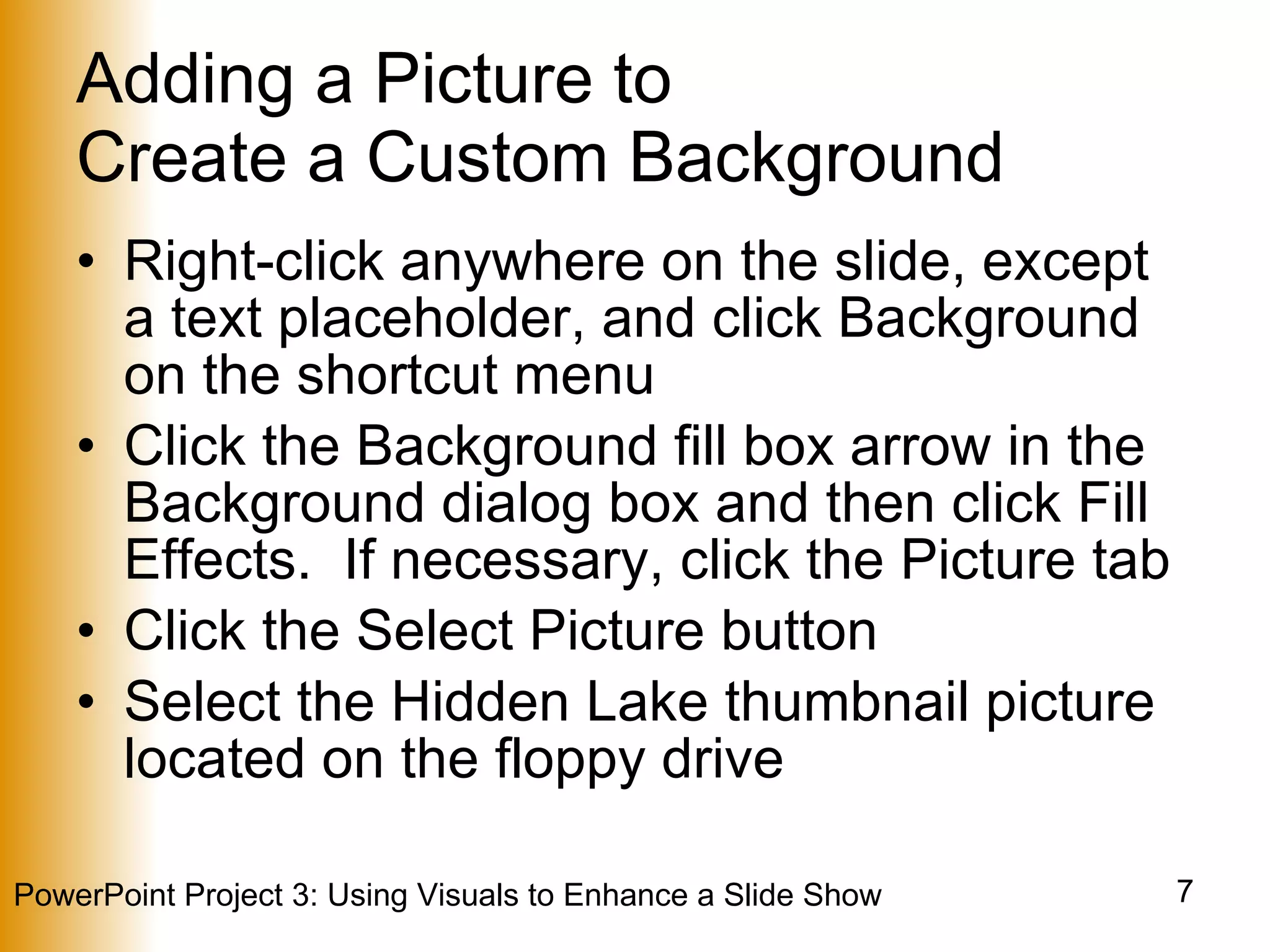 Adding a Picture to  Create a Custom Background Right-click anywhere on the slide, except a text placeholder, and click Background on the shortcut menu Click the Background fill box arrow in the Background dialog box and then click Fill Effects.  If necessary, click the Picture tab Click the Select Picture button Select the Hidden Lake thumbnail picture located on the floppy drive 
