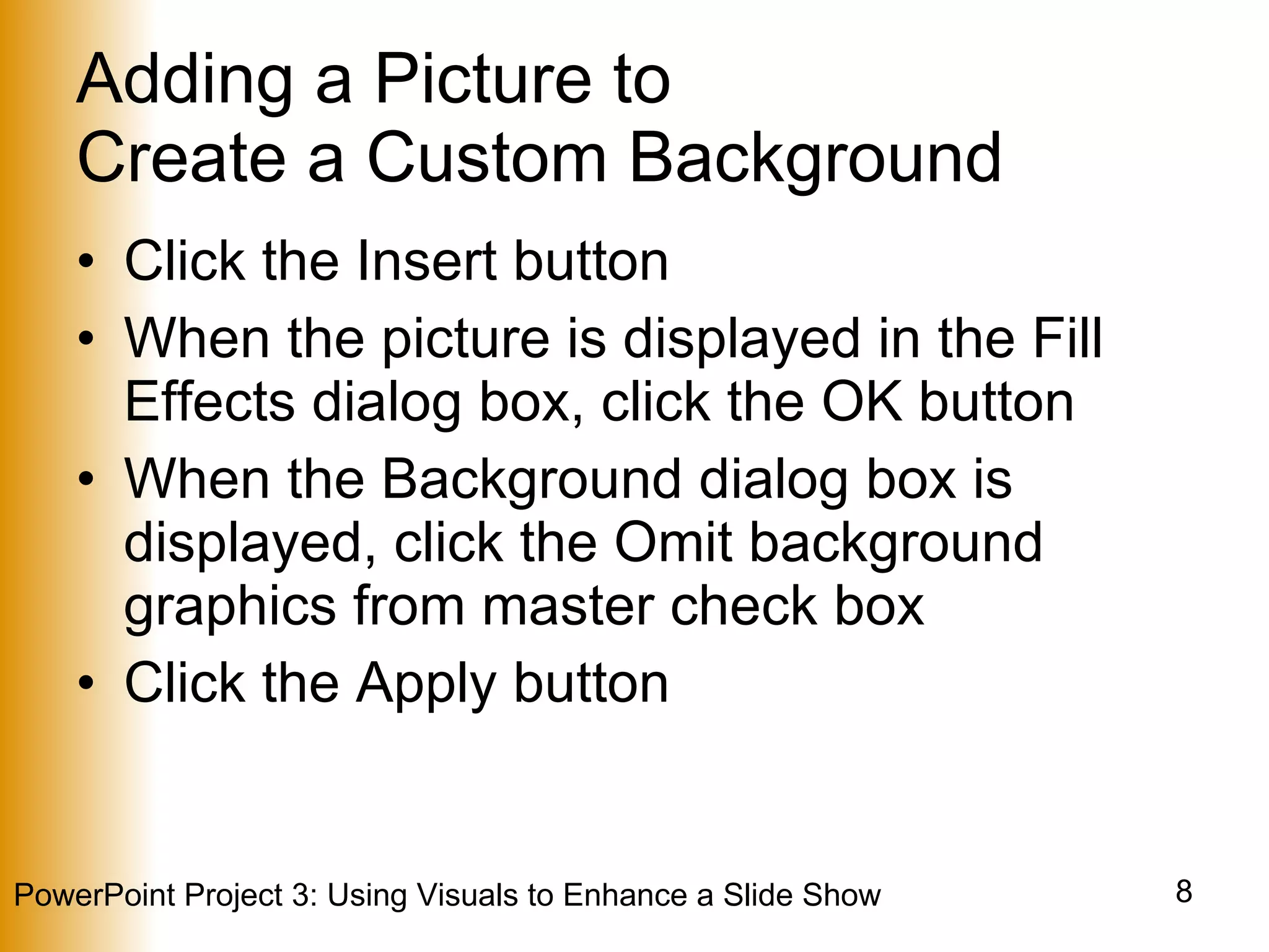 Adding a Picture to  Create a Custom Background Click the Insert button When the picture is displayed in the Fill Effects dialog box, click the OK button When the Background dialog box is displayed, click the Omit background graphics from master check box Click the Apply button 