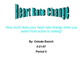 Heart Rate Change How much does your heart rate change when you switch from active to resting? By: Celeste Basich 5-21-07 Period 5 