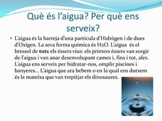 Quèésl’aigua? Per quèensserveix?L’aiguaés la barrejad’una partícula d’Hidrògen i de duesd’Oxígen. La seva forma química és H2O. L’aiguaés el bressol de totselséssersvius: elsprimerséssers van sorgir de l’aigua i van anardesenvolupantcames i, fins i tot, ales. L’aiguaensserveix per hidratar-nos, omplirpiscines i banyeres… L’aigua que ara bebem o en la qualensdutxemés la mateixa que van trepitjarelsdinosaures.PROPIETATS DE L’AIGUAQuanplou i fa sol, elsraigssolarstravessen