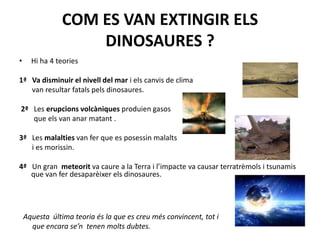 COM ES VAN EXTINGIR ELS DINOSAURES ?Hi ha 4 teories 1ª   Va disminuir el nivell del mar i elscanvis de clima       van resultar fatalspelsdinosaures. 2ª   Les erupcionsvolcàniquesproduiengasos        que els van anarmatant . 3ª   Les malaltiesvan fer que es posessinmalalts       i es morissin. 4ª   Un gran  meteorit va caure a la Terra i l’impacte va causar terratrèmols i tsunamis que van ferdesaparèixerelsdinosaures.  Aquesta  última teoriaés la que es creumésconvincent, tot i      que encara se’ntenenmoltsdubtes.
