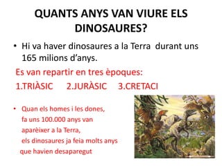QUANTS ANYS VAN VIURE ELS DINOSAURES?Hi va haver dinosaures a la Terra  durant uns 165 milions d’anys. Es van repartir en tres èpoques: 1.TRIÀSIC      2.JURÀSIC     3.CRETACIQuan els homes i les dones,     fa uns 100.000 anys van      aparèixer a la Terra,     els dinosaures ja feia molts anys    que havien desaparegut