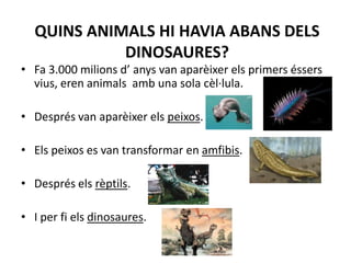 QUINS ANIMALS HI HAVIA ABANS DELS DINOSAURES?Fa 3.000 milions d’ anys van aparèixer els primers éssers vius, eren animals  amb una sola cèl·lula. Després van aparèixer els peixos.Els peixos es van transformar en amfibis. Després els rèptils. I per fi els dinosaures.