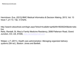 References (Continued)

Henrickson, Eva. (2013) BMC Medical Informatics & Decision Making. 2013, Vol. 13
Issue 1, p1-13. 13p. 3 Charts.

http://search.ebscohost.com/login.aspx?direct=true&db=aph&AN=90292245&site=edslive
Reitz, Randall, St. Mary’s Family Medicine Residency, 2698 Patterson Road, Grand
Junction, CO, US, 81506, reitz.randall@gmail.com

Wolper, L.F. (2011). Health care administration: Managing organized delivery
systems (5th ed.). Boston: Jones and Bartlett.

 