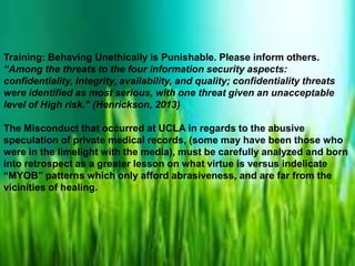 Training: Behaving Unethically is Punishable. Please inform others.
“Among the threats to the four information security aspects:
confidentiality, integrity, availability, and quality; confidentiality threats
were identified as most serious, with one threat given an unacceptable
level of High risk." (Henrickson, 2013)
The Misconduct that occurred at UCLA in regards to the abusive
speculation of private medical records, (some may have been those who
were in the limelight with the media), must be carefully analyzed and born
into retrospect as a greater lesson on what virtue is versus indelicate
“MYOB” patterns which only afford abrasiveness, and are far from the
vicinities of healing.

 