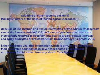 Adopting a higher security system &
Making all aware of the risks of technological escapades(!):
“
Because of the creation and use of information online and the widespread
use of the internet and Web 2.0 platforms, physicians and others are
increasingly required to consider how best to protect patient interests
and apply principles of professionalism to new settings" (Farnan, 2013)
It then becomes vital that information which is privy to the patient and
their honorable confidantes is never ever shared or speculated
or…heaven forbid, stolen from any Health Care System

 