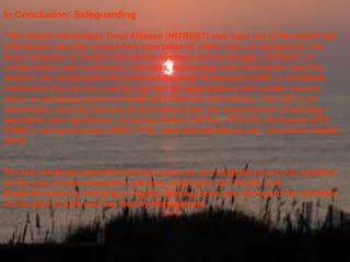 In Conclusion: Safeguarding
"The Health Information Trust Alliance (HITRUST) was born out of the belief that
information security should be a core pillar of, rather than an obstacle to, the
broad adoption of health information systems and exchanges. HITRUST, in
collaboration with healthcare, business, technology and information security
leaders, has established the Common Security Framework (CSF), a certifiable
framework that can be used by any and all organizations that create, access,
store, or exchange personal health and financial information. The CSF is an
information security framework that harmonizes the requirements of existing
standards and regulations, including federal (HIPAA, HITECH), third party (PCI,
COBIT), and government (NIST, FTC). www.hitrustalliance.net." (Accretive Health,
2013)

The law condones powerful training measures and heightened security systems.
In this way, the law empowers patients, employees and Health Care
Establishments by blocking or legally refining those who disregard the veritable
conduction of safe and Top Quality Management.

 