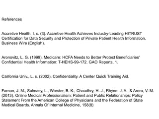 References

Accretive Health, I. c. (3). Accretive Health Achieves Industry-Leading HITRUST
Certification for Data Security and Protection of Private Patient Health Information.
Business Wire (English).

Aronovitz, L. G. (1999). Medicare: HCFA Needs to Better Protect Beneficiaries'
Confidential Health Information: T-HEHS-99-172. GAO Reports, 1.

California Univ., L. s. (2002). Confidentiality. A Center Quick Training Aid.

Farnan, J. M., Sulmasy, L., Worster, B. K., Chaudhry, H. J., Rhyne, J. A., & Arora, V. M.
(2013). Online Medical Professionalism: Patient and Public Relationships: Policy
Statement From the American College of Physicians and the Federation of State
Medical Boards. Annals Of Internal Medicine, 158(8)

 
