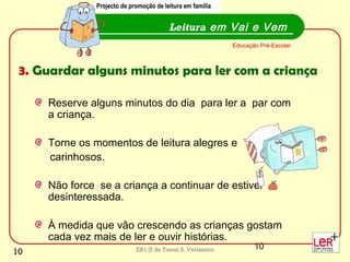 10EB1/JI de Tamel S. Veríssimo
Reserve alguns minutos do dia para ler a par com
a criança.
Torne os momentos de leitura alegres e
carinhosos.
Não force se a criança a continuar de estiver
desinteressada.
À medida que vão crescendo as crianças gostam
cada vez mais de ler e ouvir histórias.
Leitura em Vai e Vem
Educação Pré-Escolar
Projecto de promoção de leitura em família
3. Guardar alguns minutos para ler com a criança
Projecto de promoção de leitura em família
10
 