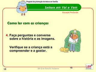 16EB1/JI de Tamel S. Veríssimo
4. Faça perguntas e converse
sobre a história e as imagens.
Verifique se a criança está a
compreender e a gostar.
Leitura em Vai e Vem
Educação Pré-Escolar
Como ler com as crianças
Projecto de promoção de leitura em família
16
 