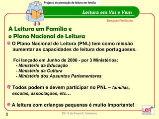 EB1/JI de Tamel S. Veríssimo
A Leitura em Família e
o Plano Nacional de Leitura
O Plano Nacional de Leitura (PNL) tem como missão
aumentar as capacidades de leitura dos portugueses.
Foi lançado em Junho de 2006 - por 3 Ministérios:
- Ministério da Educação
- Ministério da Cultura
- Ministério dos Assuntos Parlamentares
Todos podem e devem participar no PNL – famílias,
escolas, associações, etc…
A leitura com crianças pequenas é muito importante!
Leitura em Vai e Vem
Educação Pré-Escolar
Projecto de promoção de leitura em família
2
 