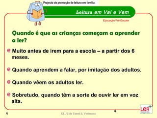 4
EB1/JI de Tamel S. Veríssimo
Muito antes de irem para a escola – a partir dos 6
meses.
Quando aprendem a falar, por imitação dos adultos.
Quando vêem os adultos ler.
Sobretudo, quando têm a sorte de ouvir ler em voz
alta.
Leitura em Vai e Vem
Projecto de promoção de leitura em família
Educação Pré-Escolar
Quando é que as crianças começam a aprender
a ler?
Projecto de promoção de leitura em família
4
 