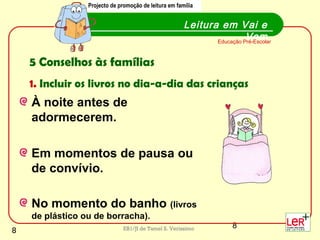 8EB1/JI de Tamel S. Veríssimo
À noite antes de
adormecerem.
Em momentos de pausa ou
de convívio.
No momento do banho (livros
de plástico ou de borracha).
Leitura em Vai e
VemEducação Pré-Escolar
Projecto de promoção de leitura em família
5 Conselhos às famílias
1. Incluir os livros no dia-a-dia das crianças
Projecto de promoção de leitura em família
8
 