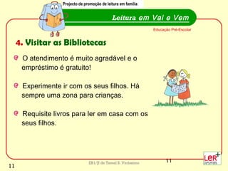11EB1/JI de Tamel S. Veríssimo
O atendimento é muito agradável e o
empréstimo é gratuito!
Experimente ir com os seus filhos. Há
sempre uma zona para crianças.
Requisite livros para ler em casa com os
seus filhos.
Leitura em Vai e Vem
Educação Pré-Escolar
4. Visitar as Bibliotecas
Projecto de promoção de leitura em família
11
 