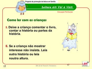 17EB1/JI de Tamel S. Veríssimo
5. Deixe a criança comentar o livro,
contar a história ou partes da
história.
6. Se a criança não mostrar
interesse não insista. Leia
outra história ou leia
noutra altura.
Leitura em Vai e Vem
Educação Pré-Escolar
Como ler com as crianças
Projecto de promoção de leitura em família
17
 
