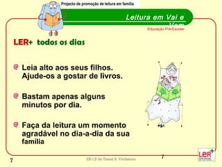 7EB1/JI de Tamel S. Veríssimo
LER+ todos os dias
Leia alto aos seus filhos.
Ajude-os a gostar de livros.
Bastam apenas alguns
minutos por dia.
Faça da leitura um momento
agradável no dia-a-dia da sua
família
Leitura em Vai e
VemEducação Pré-Escolar
Projecto de promoção de leitura em famíliaProjecto de promoção de leitura em família
7
 