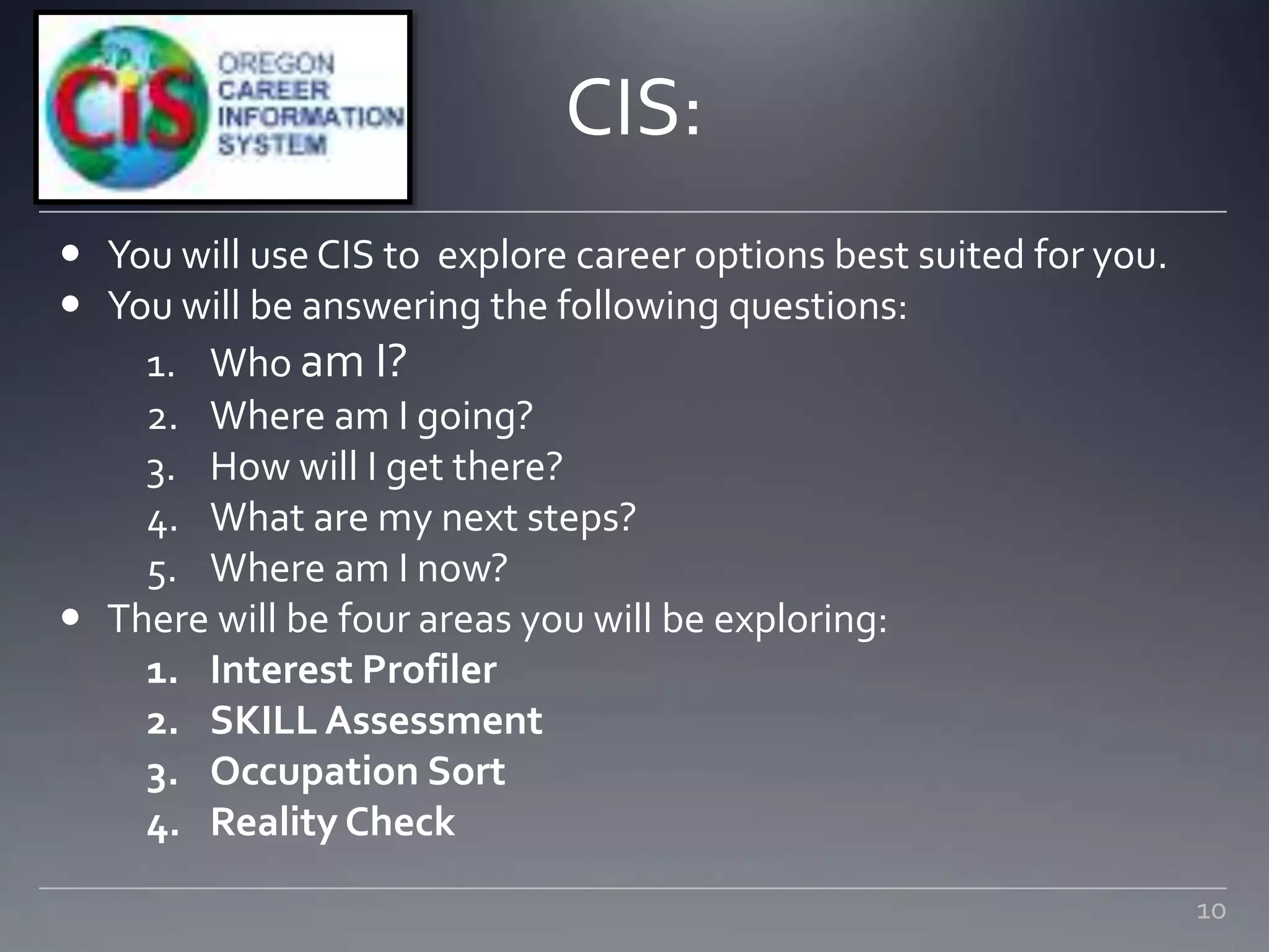 CIS:
 You will use CIS to explore career options best suited for you.
 You will be answering the following questions:
1. Who am I?
2. Where am I going?
3. How will I get there?
4. What are my next steps?
5. Where am I now?
 There will be four areas you will be exploring:
1. Interest Profiler
2. SKILL Assessment
3. Occupation Sort
4. Reality Check
10
 