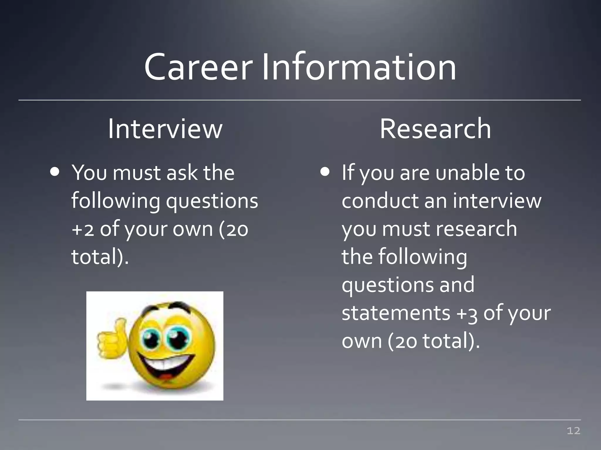 Career Information
Interview Research
 If you are unable to
conduct an interview
you must research
the following
questions and
statements +3 of your
own (20 total).
12
 You must ask the
following questions
+2 of your own (20
total).
 