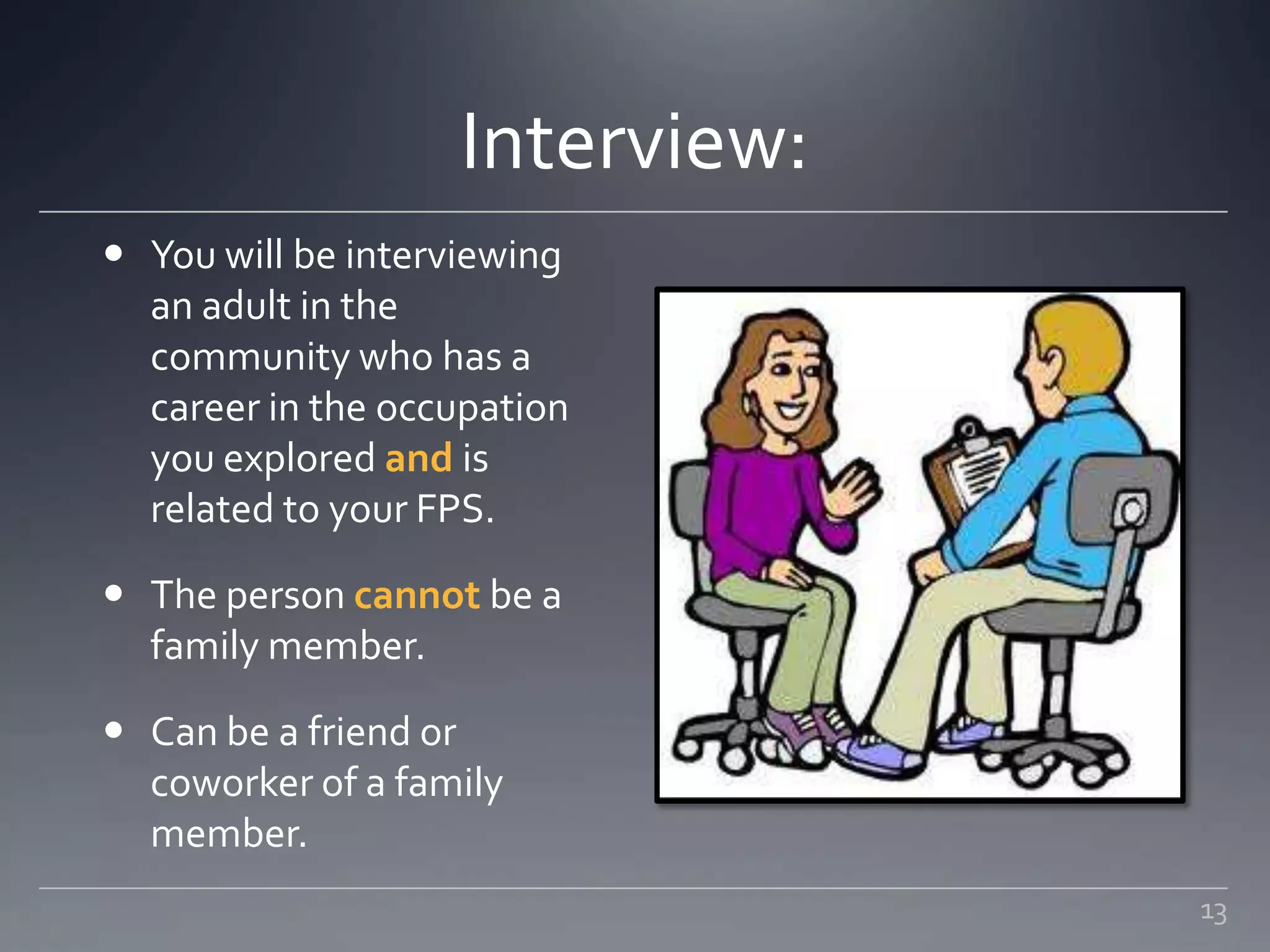 Interview:
 You will be interviewing
an adult in the
community who has a
career in the occupation
you explored and is
related to your FPS.
 The person cannot be a
family member.
 Can be a friend or
coworker of a family
member.
13
 