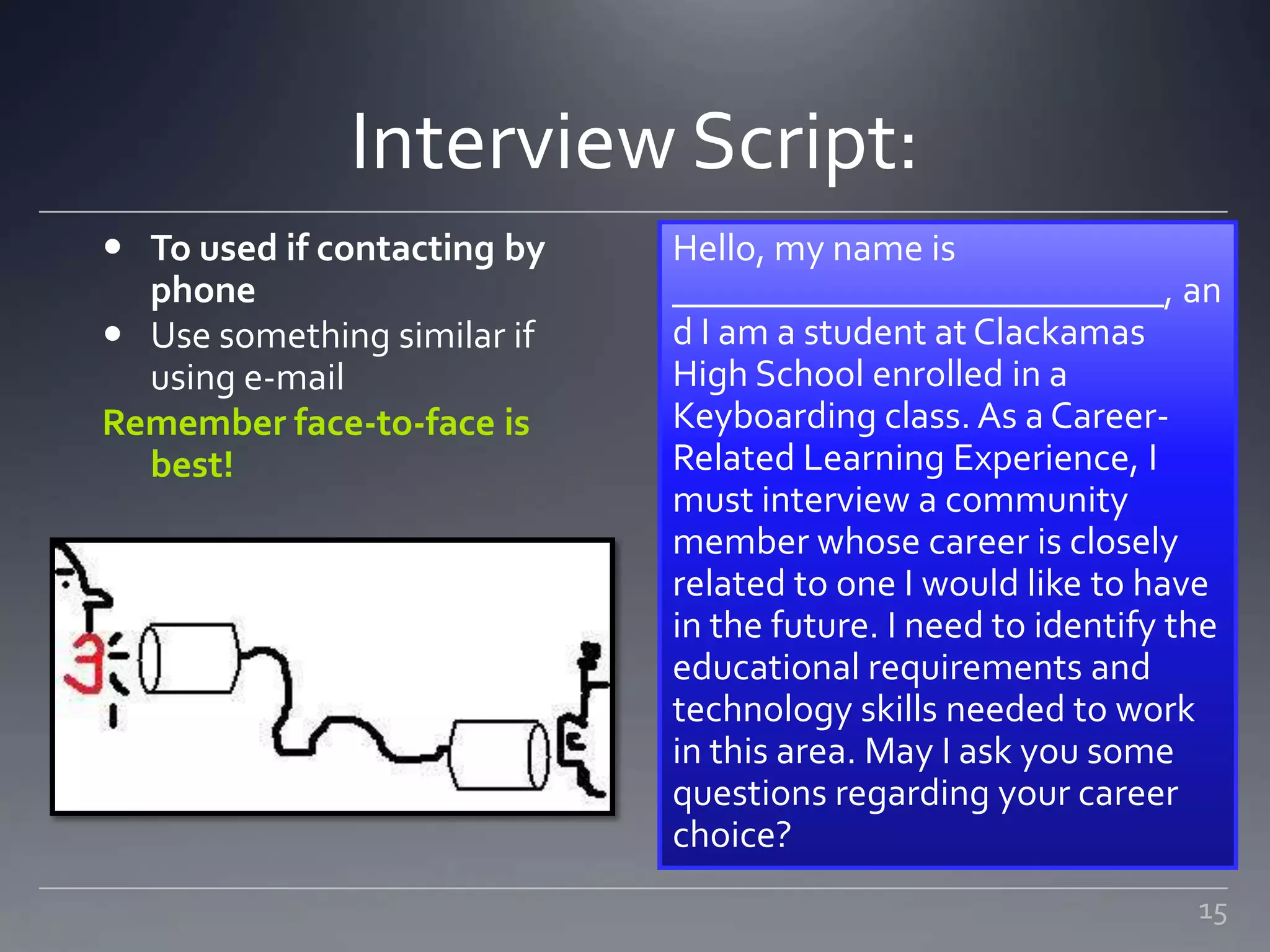 Interview Script:
 To used if contacting by
phone
 Use something similar if
using e-mail
Remember face-to-face is
best!
Hello, my name is
__________________________, an
d I am a student at Clackamas
High School enrolled in a
Keyboarding class. As a Career-
Related Learning Experience, I
must interview a community
member whose career is closely
related to one I would like to have
in the future. I need to identify the
educational requirements and
technology skills needed to work
in this area. May I ask you some
questions regarding your career
choice?
15
 
