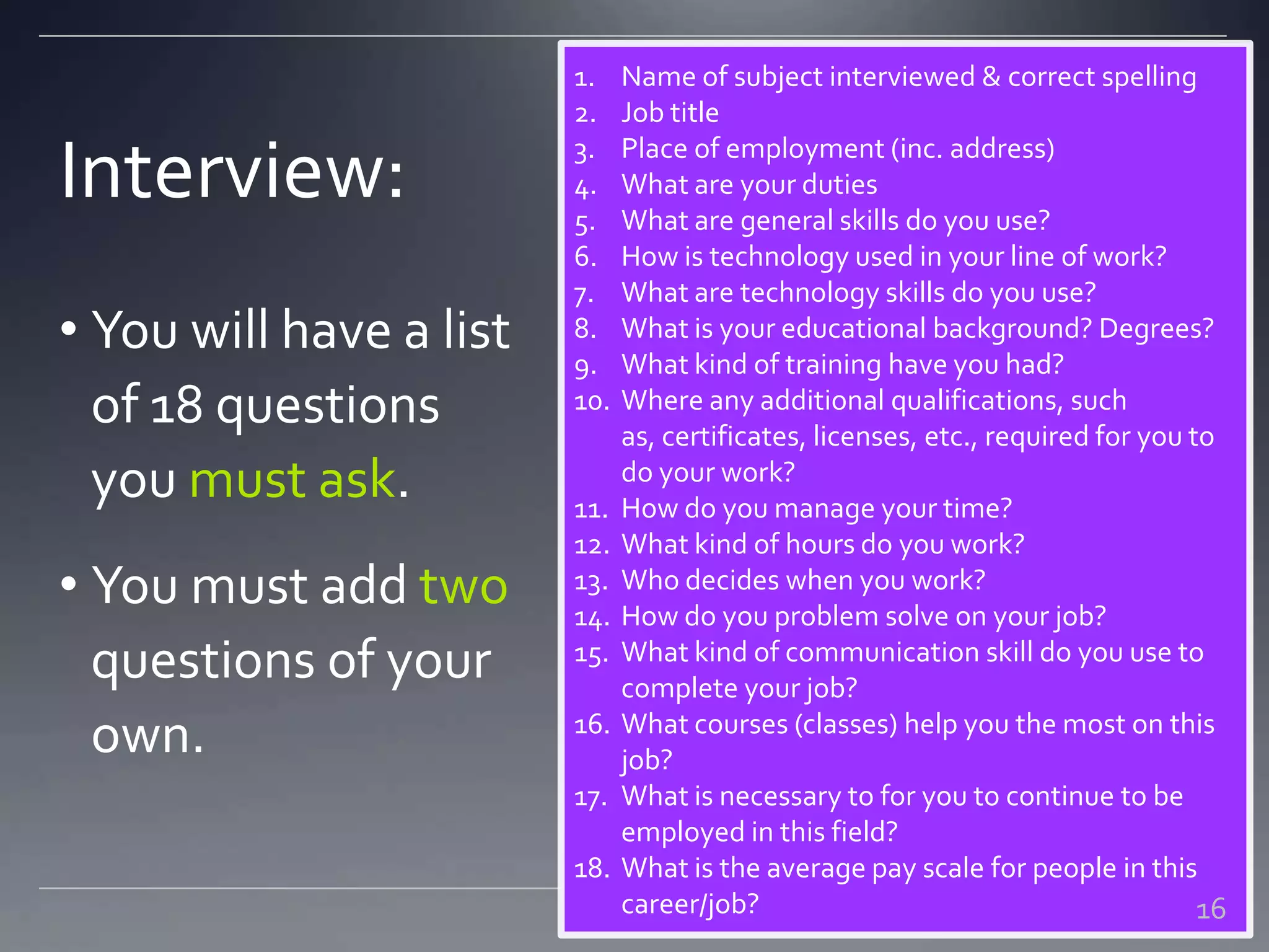 Interview:
1. Name of subject interviewed & correct spelling
2. Job title
3. Place of employment (inc. address)
4. What are your duties
5. What are general skills do you use?
6. How is technology used in your line of work?
7. What are technology skills do you use?
8. What is your educational background? Degrees?
9. What kind of training have you had?
10. Where any additional qualifications, such
as, certificates, licenses, etc., required for you to
do your work?
11. How do you manage your time?
12. What kind of hours do you work?
13. Who decides when you work?
14. How do you problem solve on your job?
15. What kind of communication skill do you use to
complete your job?
16. What courses (classes) help you the most on this
job?
17. What is necessary to for you to continue to be
employed in this field?
18. What is the average pay scale for people in this
career/job?
• You will have a list
of 18 questions
you must ask.
• You must add two
questions of your
own.
16
 