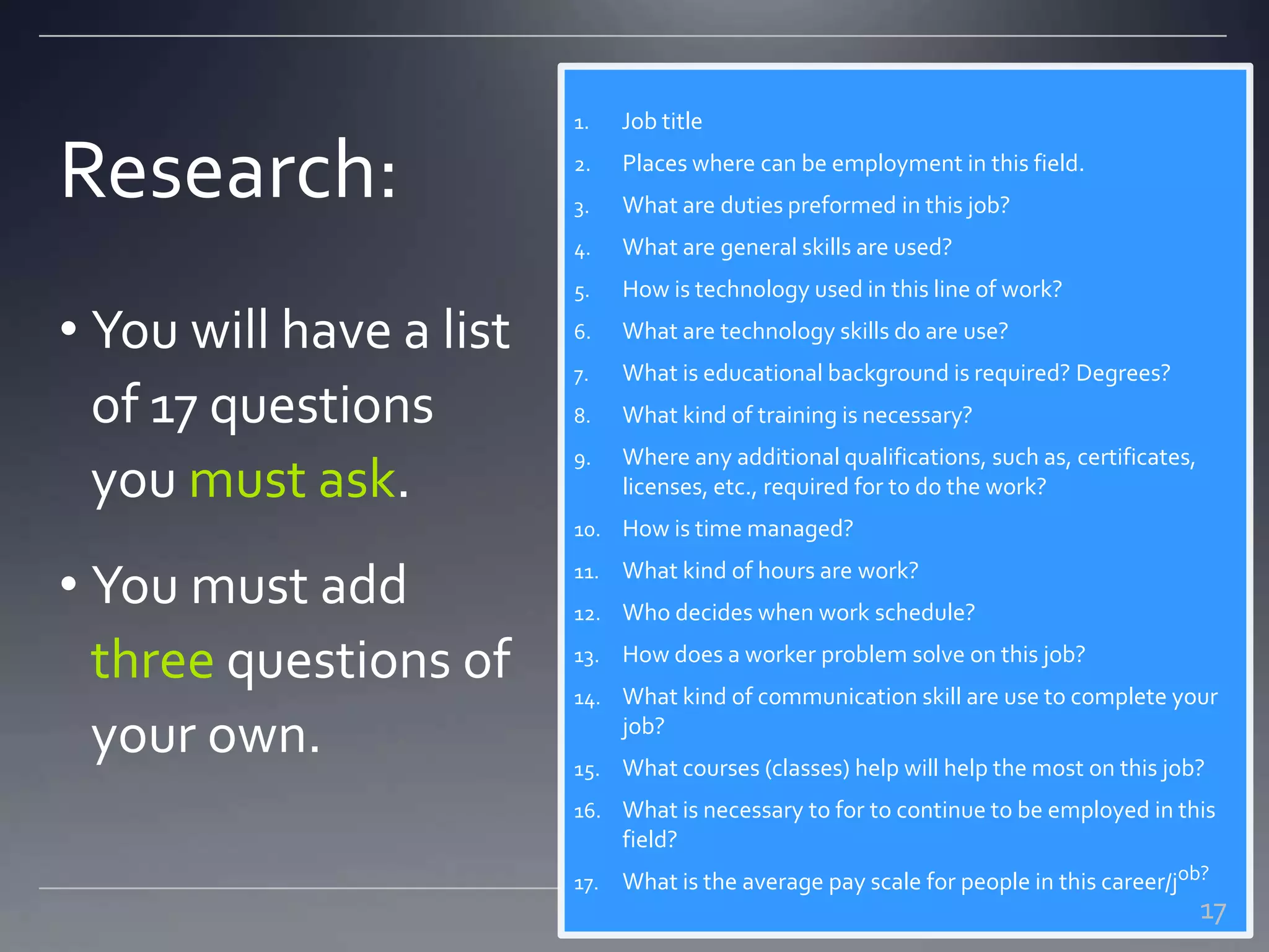 Research:
1. Job title
2. Places where can be employment in this field.
3. What are duties preformed in this job?
4. What are general skills are used?
5. How is technology used in this line of work?
6. What are technology skills do are use?
7. What is educational background is required? Degrees?
8. What kind of training is necessary?
9. Where any additional qualifications, such as, certificates,
licenses, etc., required for to do the work?
10. How is time managed?
11. What kind of hours are work?
12. Who decides when work schedule?
13. How does a worker problem solve on this job?
14. What kind of communication skill are use to complete your
job?
15. What courses (classes) help will help the most on this job?
16. What is necessary to for to continue to be employed in this
field?
17. What is the average pay scale for people in this career/job?
• You will have a list
of 17 questions
you must ask.
• You must add
three questions of
your own.
17
 