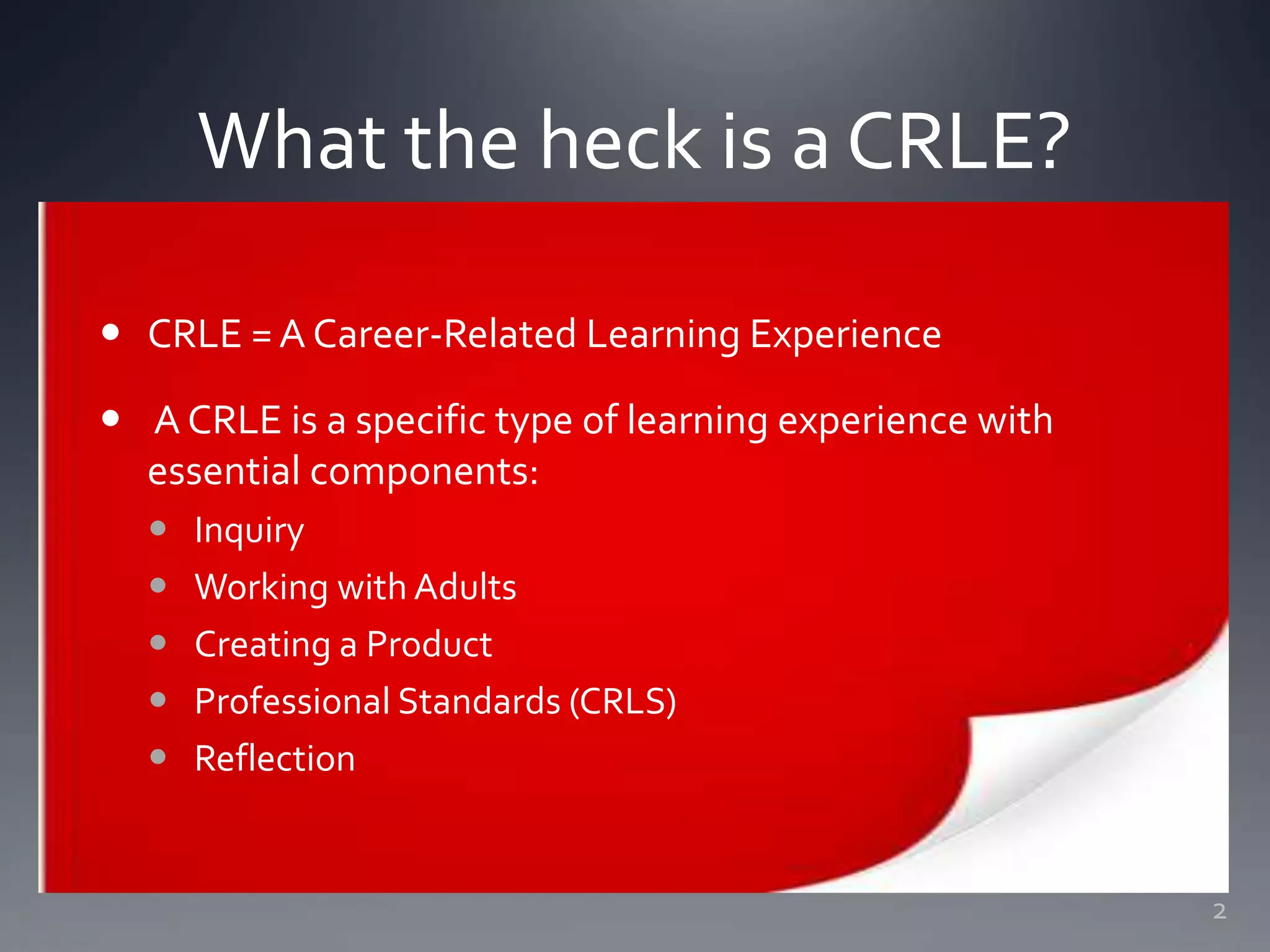 What the heck is a CRLE?
 CRLE =A Career-Related Learning Experience
 A CRLE is a specific type of learning experience with
essential components:
 Inquiry
 Working with Adults
 Creating a Product
 Professional Standards (CRLS)
 Reflection
2
 