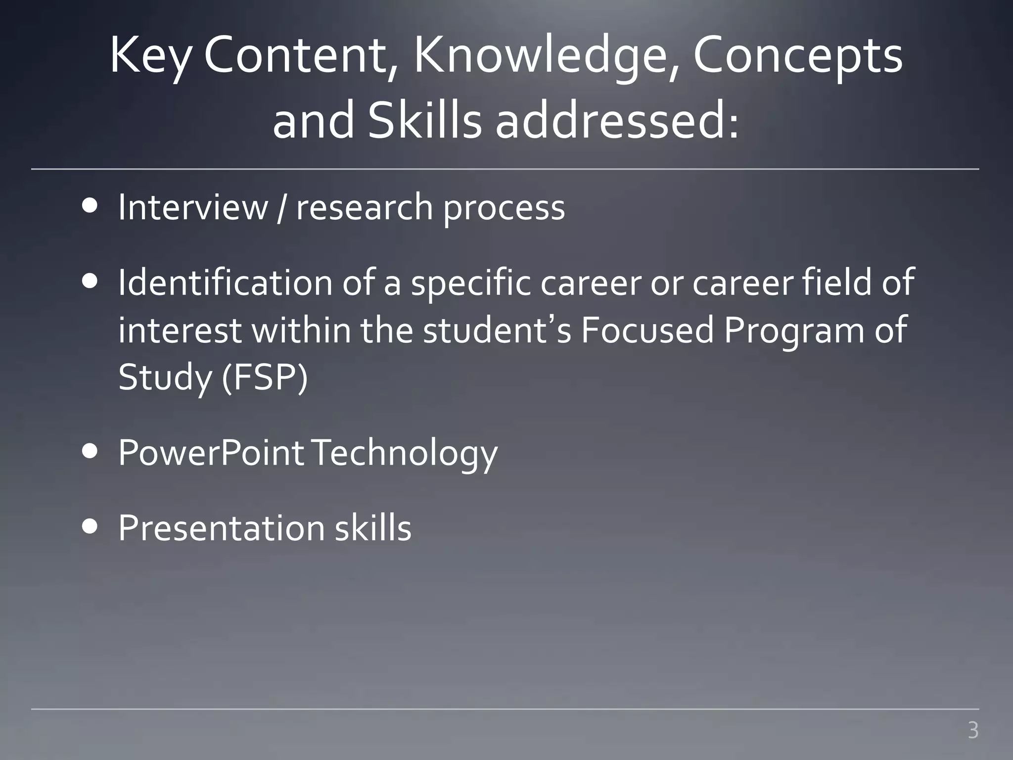 Key Content, Knowledge, Concepts
and Skills addressed:
 Interview / research process
 Identification of a specific career or career field of
interest within the student’s Focused Program of
Study (FSP)
 PowerPointTechnology
 Presentation skills
3
 
