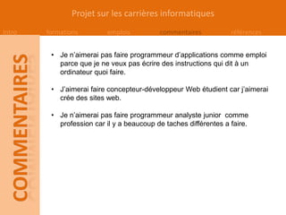 Projet sur les carrières informatiques
Intro   formations        emplois          commentaires           références


         • Je n’aimerai pas faire programmeur d’applications comme emploi
           parce que je ne veux pas écrire des instructions qui dit à un
           ordinateur quoi faire.

         • J’aimerai faire concepteur-développeur Web étudient car j’aimerai
           crée des sites web.

         • Je n’aimerai pas faire programmeur analyste junior comme
           profession car il y a beaucoup de taches différentes a faire.
 
