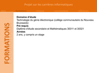 Projet sur les carrières informatiques
Intro   formations       emplois        commentaires         références

        Domaine d’étude
        Technologie du génie électronique (collège communautaire du Nouveau
        Brunswick)
        Pré requis
        Diplôme d’étude secondaire et Mathématiques 30311 et 30321
        Années
        2 ans, y compris un stage
 