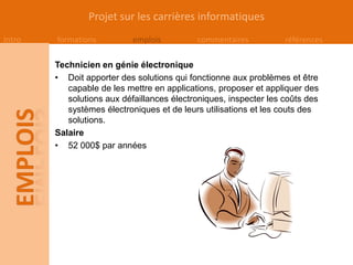 Projet sur les carrières informatiques
Intro   formations          emplois         commentaires           références

        Technicien en génie électronique
        • Doit apporter des solutions qui fonctionne aux problèmes et être
           capable de les mettre en applications, proposer et appliquer des
           solutions aux défaillances électroniques, inspecter les coûts des
           systèmes électroniques et de leurs utilisations et les couts des
           solutions.
        Salaire
        • 52 000$ par années
 