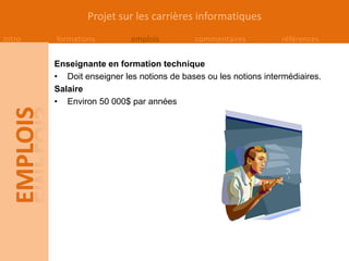 Projet sur les carrières informatiques
Intro   formations         emplois         commentaires          références

        Enseignante en formation technique
        • Doit enseigner les notions de bases ou les notions intermédiaires.
        Salaire
        • Environ 50 000$ par années
 