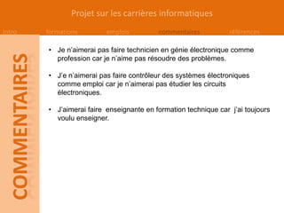 Projet sur les carrières informatiques
Intro   formations        emplois         commentaires           références

        • Je n’aimerai pas faire technicien en génie électronique comme
          profession car je n’aime pas résoudre des problèmes.

        • J’e n’aimerai pas faire contrôleur des systèmes électroniques
          comme emploi car je n’aimerai pas étudier les circuits
          électroniques.

        • J’aimerai faire enseignante en formation technique car j’ai toujours
          voulu enseigner.
 