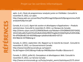 Projet sur les carrières informatiques
Intro   formations           emplois           commentaires             références
        aqtis. (s.d.). Poste de programmeur analyste junior en FileMaker. Consulté le
        novembre 9, 2012, sur aqtis:
        http://www.aqtis.qc.ca/userfiles/File/Affichage%20poste%20programmeur%20
        analyste%20junior.pdf

        Canada, B. d. (s.d.). Agent de soutien et développeur d’applications – Produits
        commerciaux. Consulté le novembre 9, 2012, sur Banque du Canada:
        http://clients.njoyn.com/CL2/XWEB/Xweb.asp?tbtoken=ZVhQRBkXCG92Y3ADQ
        10mCCdAcxdEcFJadUhYJioEExBaXUASXjUfBWYHcgkbUhVQQHYqWw%3D%3D&c
        hk=dFlbQBJe&CLID=60296&page=jobdetails&JobID=J0712-
        0537&brid=33796&lang=2

        Canada, G. (2012, septembre 14). Rapport sur le marché du travail . Consulté le
        novembre 9, 2012, sur Gouvernement Canada:
        http://www.travailleraucanada.gc.ca/rapport-
        fra.do?region=25411&lang=fra&cnp=9483&action=final&s=1&source=3

        Canada, S. (2012, juillet 6). Concepteurs et développeurs Web. Consulté le
        novembre 9, 2012, sur Service Canada:
        http://www.servicecanada.gc.ca/fra/qc/emploi_avenir/statistiques/2175.shtml
 