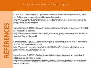 Projet sur les carrières informatiques
Intro    formations           emplois           commentaires            références
        CCNB. (s.d.). Technologie du génie électronique . Consulté le novembre 9, 2012,
        sur Collège communautaire du Nouveau-Brunswick:
        http://www.ccnb.nb.ca/programme-detudes/programmes-detudes/apercu-de-
        programme.aspx?Id=3690

        Compétences, T. (2012). Procédés infographiques . Consulté le novembre 9, 2012,
        sur ma carrière techno:
        http://www.macarrieretechno.com/fr/formation/programmes/proc%C3%A9d%C
        3%A9s-infographiques-14

        Compétences, T. (2012). Technicien en génie électronique. Consulté le novembre
        9, 2012, sur Ma carrière techno:
        http://macarrieretechno.com/fr/carri%C3%A8res/professions/technicien-en-
        g%C3%A9nie-%C3%A9lectronique

        Compétences, T. (2012). Technicien en informatique. Consulté le novembre 9,
        2012, sur ma carrière techno:
        http://www.macarrieretechno.com/fr/carri%C3%A8res/professions/technicien-
        en-informatique
 