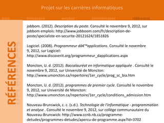 Projet sur les carrières informatiques
Intro   formations          emplois           commentaires            références
        jobbom. (2012). Description du poste. Consulté le novembre 9, 2012, sur
        jobbom emplois: http://www.jobboom.com/fr/description-de-
        poste/specialiste-en-securite-20121624/1851826

        Logiciel. (2008). Programmeur dâ€™applications. Consulté le novembre
        9, 2012, sur Logiciel:
        http://www.discoverit.org/programmeur_dapplications.aspx

        Moncton, U. d. (2012). Baccalauréat en informatique appliquée . Consulté le
        novembre 9, 2012, sur Université de Moncton:
        http://www.umoncton.ca/repertoire/1er_cycle/prog_sc_bia.htm

        Moncton, U. d. (2012). programmes de premier cycle. Consulté le novembre
        9, 2012, sur Université de Moncton:
        http://www.umoncton.ca/repertoire/1er_cycle/conditions_admission.htm

        Nouveau-Brunswick, c. c. (s.d.). Technologie de l'informatique - programmation
        et analyse . Consulté le novembre 9, 2012, sur collège communautaire du
        Nouveau-Brunswick: http://www.ccnb.nb.ca/programme-
        detudes/programmes-detudes/apercu-de-programme.aspx?Id=3702
 