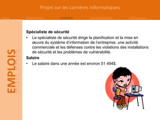 Projet sur les carrières informatiques
Intro   formations         emplois          commentaires          références


        Spécialiste de sécurité
        • Le spécialiste de sécurité dirige la planification et la mise en
           œuvre du système d’information de l’entreprise, une activité
           commerciale et les défenses contre les violations des installations
           de sécurité et les problèmes de vulnérabilité.
        Salaire
        • Le salaire dans une année est environ 51 494$.
 