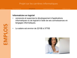 Projet sur les carrières informatiques
Intro   formations         emplois         commentaires          références


        Informaticien en logiciel
        • concevois et supervise le développement d'applications
           informatiques ou de logiciel à l’aide de ses connaissances en
           langages informatiques.

        •   Le salaire est environ de 2210$ à 3770$
 
