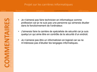 Projet sur les carrières informatiques
Intro   formations         emplois           commentaires            références


          • Je n’aimerai pas faire technicien en informatique comme
            profession car je ne suis pas une personne qui aimerais étudier
            dans le fonctionnement de l’ordinateur.

          • J’aimerais faire la carrière de spécialiste de sécurité car je suis
            quelqu’un qui aime être en contrôle de la sécurité d’un endroit.

          • Je n’aimerai pas être un informaticien en logiciel car sa ne
            m’intéresse pas d’étudier les langages informatiques.
 
