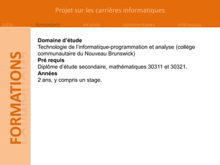 Projet sur les carrières informatiques
Intro   formations        emplois         commentaires          références

        Domaine d’étude
        Technologie de l’informatique-programmation et analyse (collège
        communautaire du Nouveau Brunswick)
        Pré requis
        Diplôme d’étude secondaire, mathématiques 30311 et 30321.
        Années
        2 ans, y compris un stage.
 