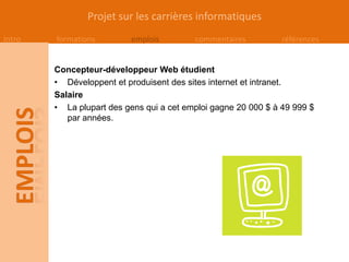 Projet sur les carrières informatiques
Intro   formations        emplois         commentaires          références


        Concepteur-développeur Web étudient
        • Développent et produisent des sites internet et intranet.
        Salaire
        • La plupart des gens qui a cet emploi gagne 20 000 $ à 49 999 $
           par années.
 
