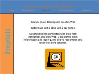 Titre du poste: Conceptrice de sites Web Salaire: 25 000 $ et 65 000 $ par annéeDescriptions: les concepteurs de sites Web conçoivent des sites Web. Cela signifie qu’ils réfléchissent à la façon que le site va ressembler et la façon qu’il sera construit.