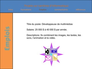 Titre du poste: Développeuse de multimédiasSalaire: 25 000 $ à 40 000 $ par année.Descriptions: Ils combinent les images, les textes, les sons, l’animation et la vidéo.