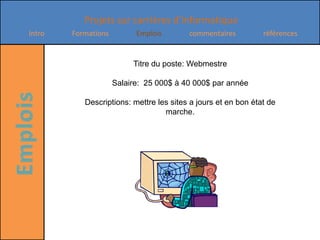 Titre du poste: WebmestreSalaire:  25 000$ à 40 000$ par année Descriptions: mettre les sites a jours et en bon état de marche.
