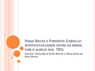 VIDAS SECAS E FAROESTE CABOCLO:
INTERTEXTUALIDADE ENTRE AS OBRAS
COM O AUXÍLIO DAS TICS
Autoras: Silvia Maria Grillo Marras e Vilma Alves da
Silva Neves
 