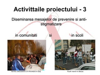 Activittaile proiectului - 3 Diseminarea mesajelor de prevenire si anti-stigmatizare in comunitati  si  in scoli Ad-hoc discussions on HIV/AIDS in Dolj Youth march in Bacau 